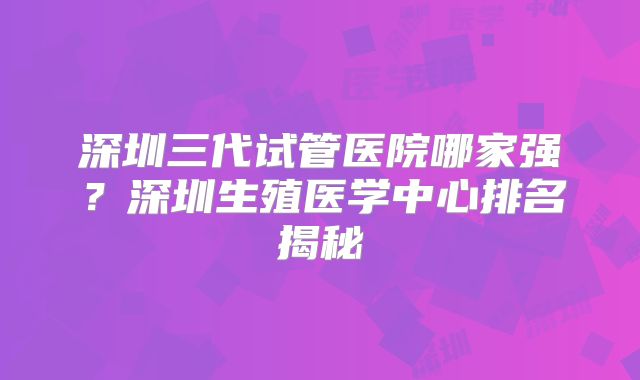 深圳三代试管医院哪家强？深圳生殖医学中心排名揭秘