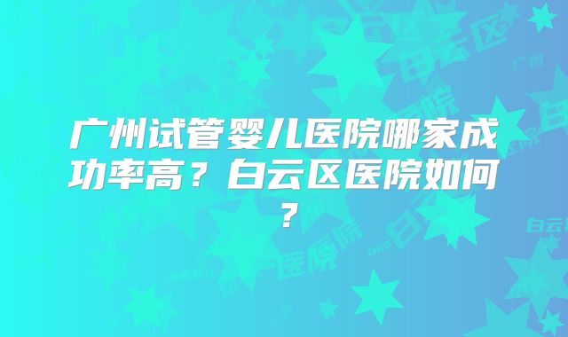 广州试管婴儿医院哪家成功率高？白云区医院如何？
