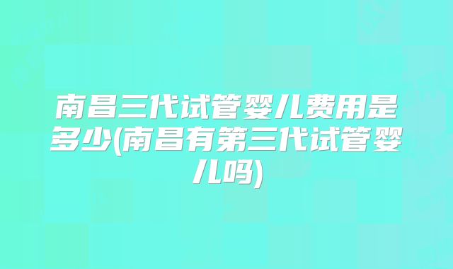 南昌三代试管婴儿费用是多少(南昌有第三代试管婴儿吗)