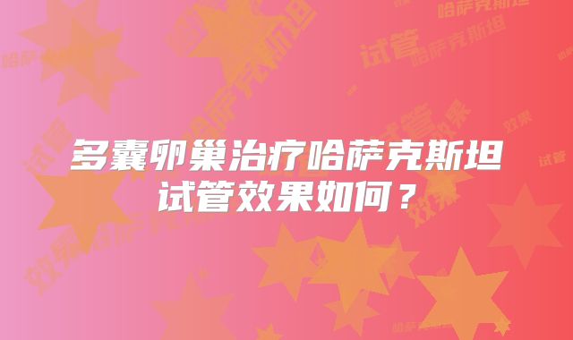 多囊卵巢治疗哈萨克斯坦试管效果如何？