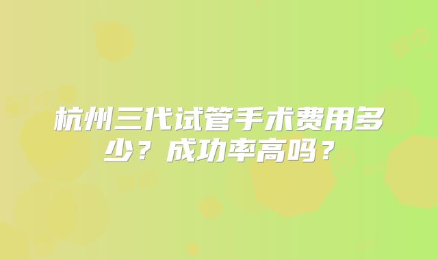 杭州三代试管手术费用多少？成功率高吗？