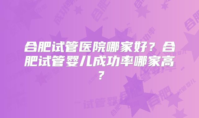 合肥试管医院哪家好？合肥试管婴儿成功率哪家高？