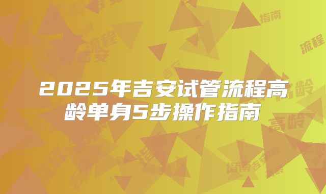 2025年吉安试管流程高龄单身5步操作指南