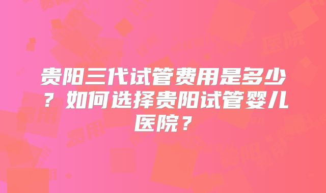 贵阳三代试管费用是多少?如何选择贵阳试管婴儿医院?