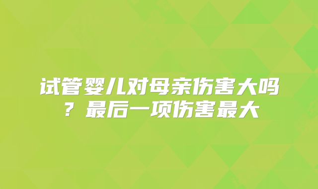 试管婴儿对母亲伤害大吗?最后一项伤害最大