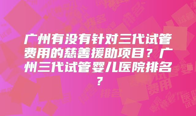 广州有没有针对三代试管费用的慈善援助项目?广州三代试管婴儿医院排名?