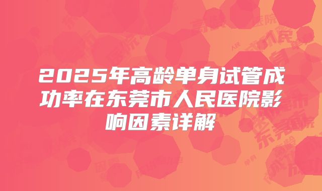 2025年高龄单身试管成功率在东莞市人民医院影响因素详解