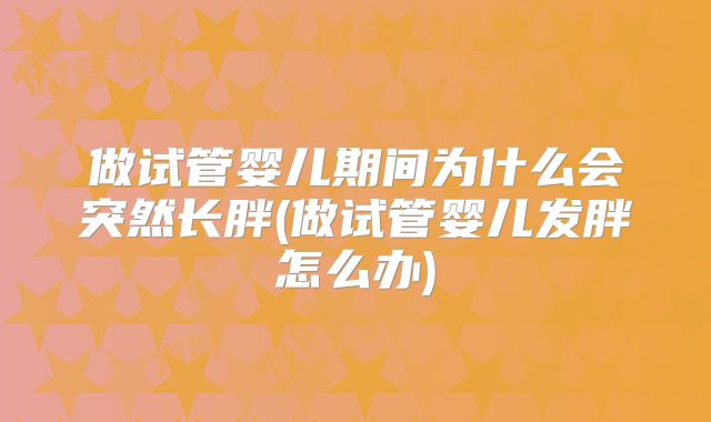 做试管婴儿期间为什么会突然长胖(做试管婴儿发胖怎么办)