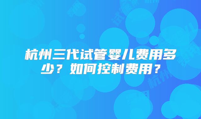 杭州三代试管婴儿费用多少？如何控制费用？