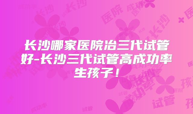 长沙哪家医院冶三代试管好-长沙三代试管高成功率生孩子!