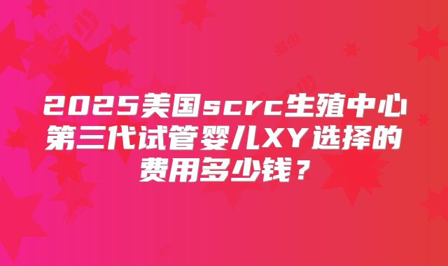 2025美国scrc生殖中心第三代试管婴儿XY选择的费用多少钱？