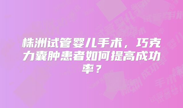 株洲试管婴儿手术，巧克力囊肿患者如何提高成功率？