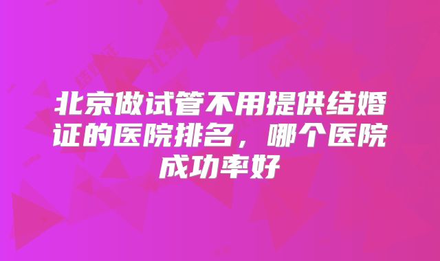 北京做试管不用提供结婚证的医院排名,哪个医院成功率好