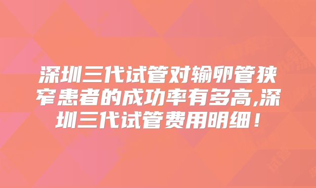 深圳三代试管对输卵管狭窄患者的成功率有多高,深圳三代试管费用明细!