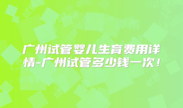 广州试管婴儿生育费用详情-广州试管多少钱一次!