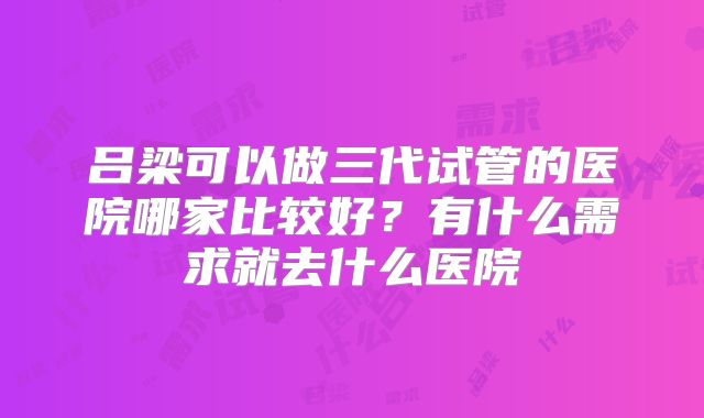 吕梁可以做三代试管的医院哪家比较好?有什么需求就去什么医院