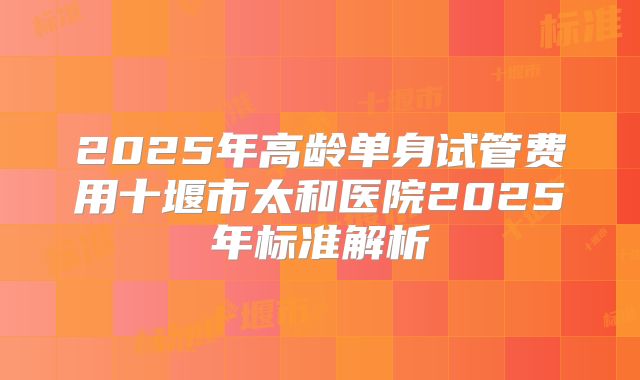 2025年高龄单身试管费用十堰市太和医院2025年标准解析