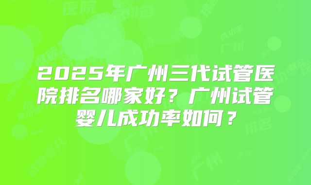 2025年广州三代试管医院排名哪家好？广州试管婴儿成功率如何？