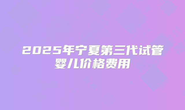 2025年宁夏第三代试管婴儿价格费用