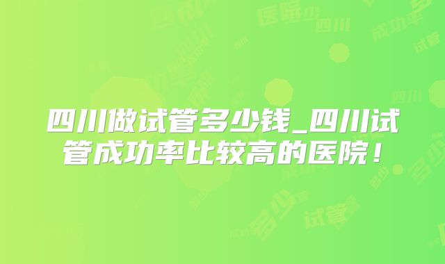 四川做试管多少钱_四川试管成功率比较高的医院！