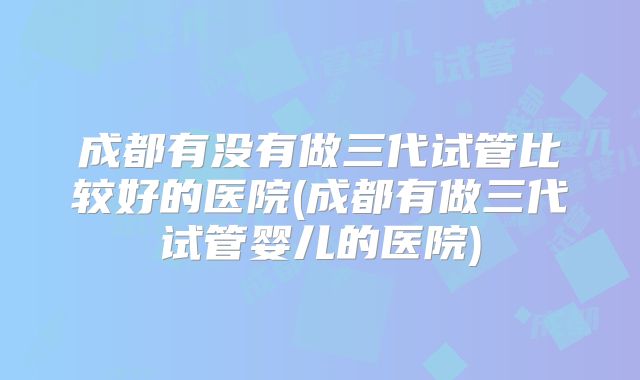成都有没有做三代试管比较好的医院(成都有做三代试管婴儿的医院)