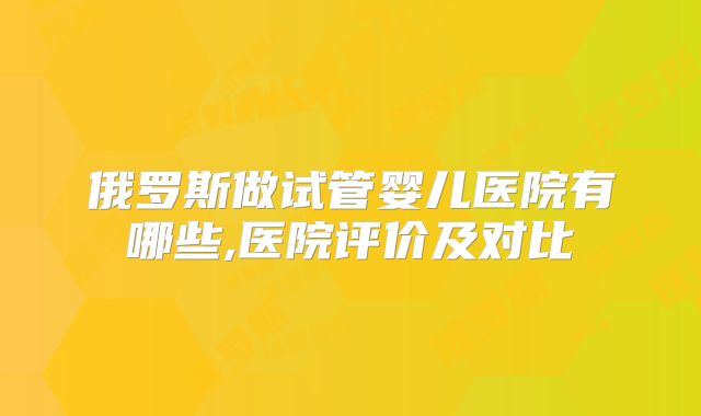 俄罗斯做试管婴儿医院有哪些,医院评价及对比