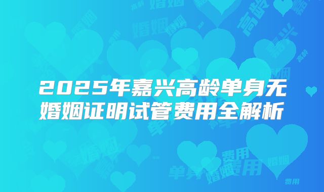 2025年嘉兴高龄单身无婚姻证明试管费用全解析