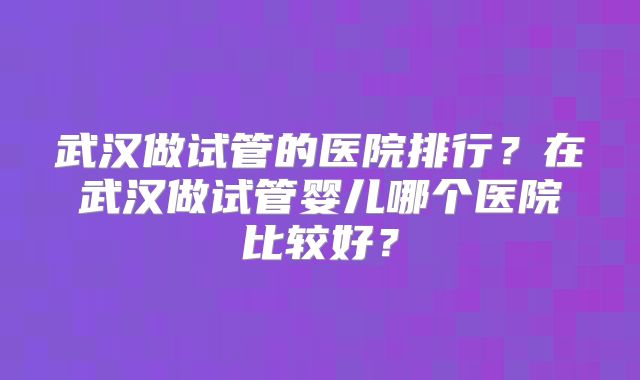 武汉做试管的医院排行？在武汉做试管婴儿哪个医院比较好？