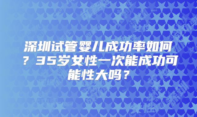 深圳试管婴儿成功率如何?35岁女性一次能成功可能性大吗?
