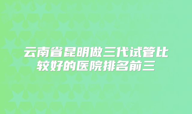 云南省昆明做三代试管比较好的医院排名前三