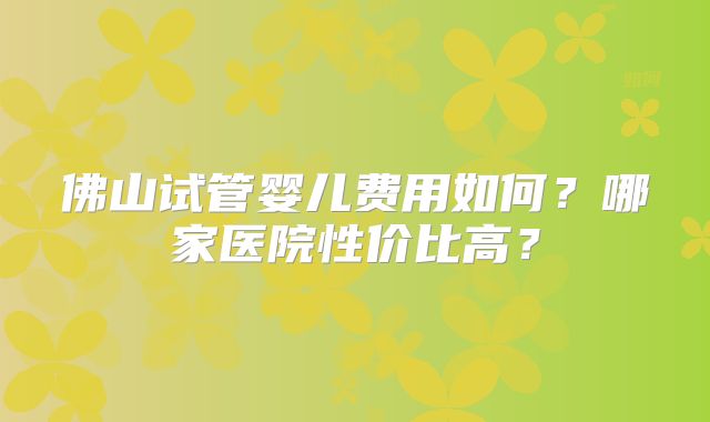 佛山试管婴儿费用如何?哪家医院性价比高?