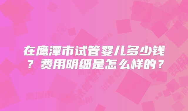 在鹰潭市试管婴儿多少钱?费用明细是怎么样的?