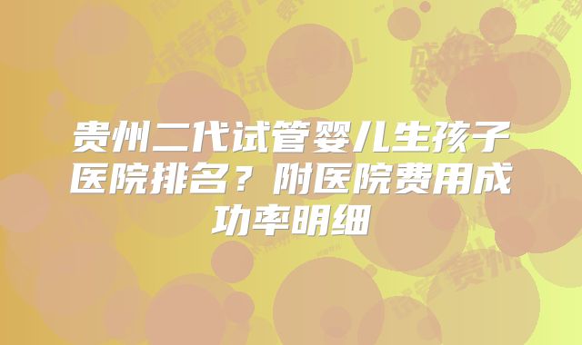 贵州二代试管婴儿生孩子医院排名？附医院费用成功率明细