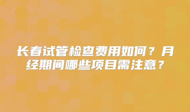 长春试管检查费用如何？月经期间哪些项目需注意？
