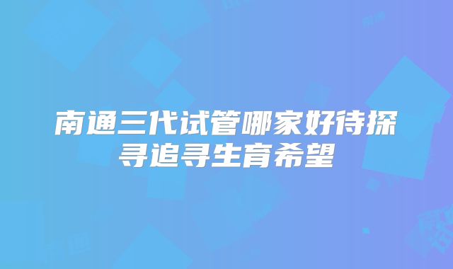 南通三代试管哪家好待探寻追寻生育希望