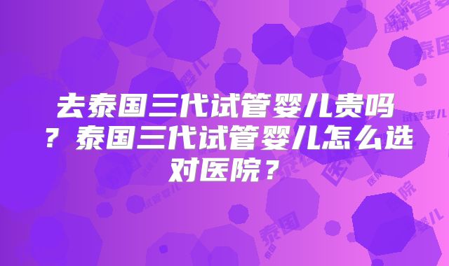 去泰国三代试管婴儿贵吗?泰国三代试管婴儿怎么选对医院?