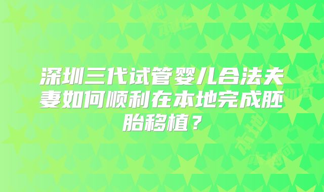 深圳三代试管婴儿合法夫妻如何顺利在本地完成胚胎移植?