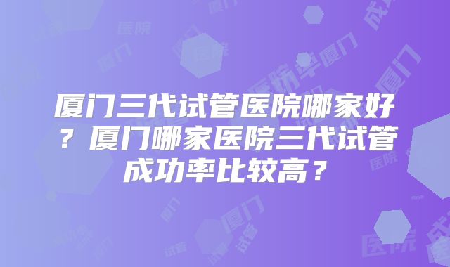 厦门三代试管医院哪家好?厦门哪家医院三代试管成功率比较高?
