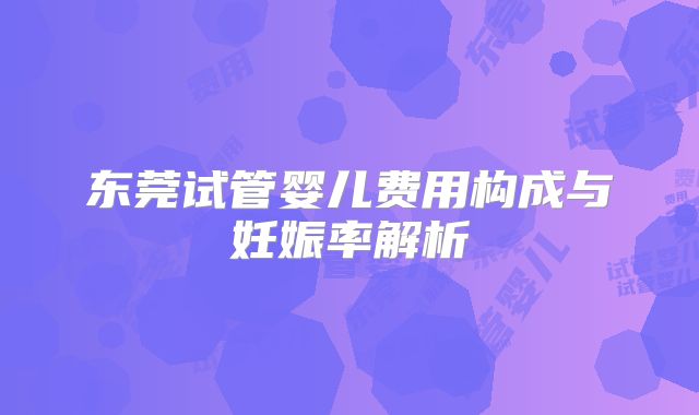 东莞试管婴儿费用构成与妊娠率解析