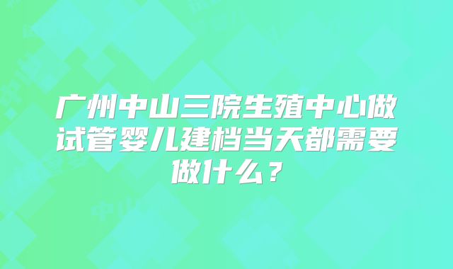广州中山三院生殖中心做试管婴儿建档当天都需要做什么?