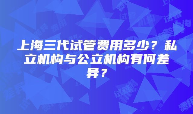 上海三代试管费用多少?私立机构与公立机构有何差异?