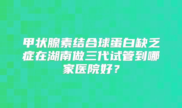 甲状腺素结合球蛋白缺乏症在湖南做三代试管到哪家医院好?