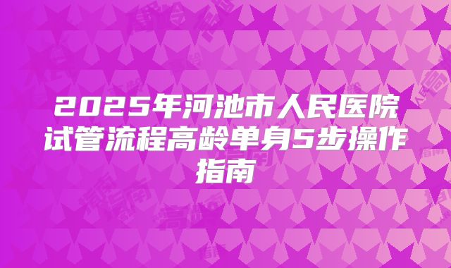 2025年河池市人民医院试管流程高龄单身5步操作指南
