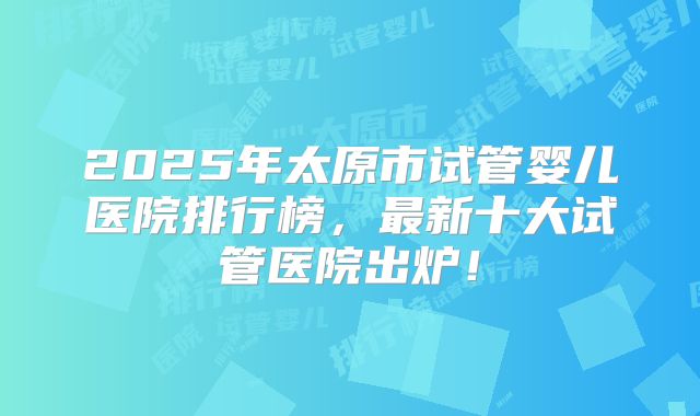 2025年太原市试管婴儿医院排行榜，最新十大试管医院出炉！