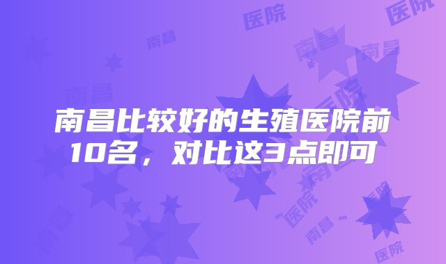 南昌比较好的生殖医院前10名,对比这3点即可