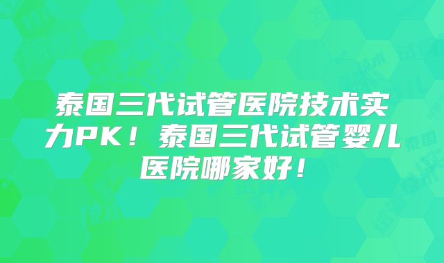 泰国三代试管医院技术实力PK！泰国三代试管婴儿医院哪家好！