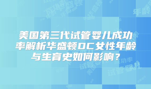 美国第三代试管婴儿成功率解析华盛顿DC女性年龄与生育史如何影响?