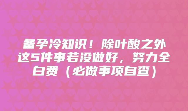备孕冷知识!除叶酸之外这5件事若没做好,努力全白费(必做事项自查)