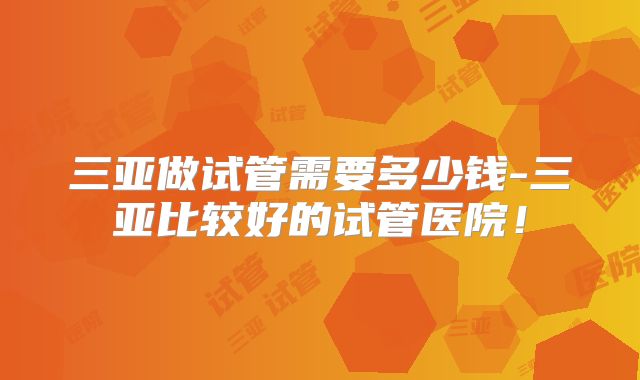 三亚做试管需要多少钱-三亚比较好的试管医院!