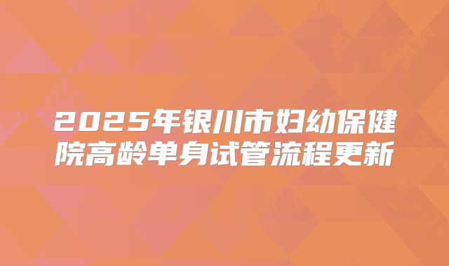 2025年银川市妇幼保健院高龄单身试管流程更新